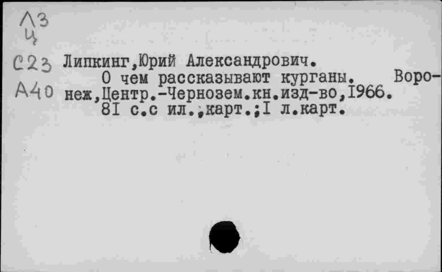 ﻿С2$ Липкинг,Юрий Александрович.
. О чем рассказывают курганы. Воро A4 О ней,Центр.-Чернозем.кн.изд-во,1966.
81 с.с ил..карт.;1 л.карт.